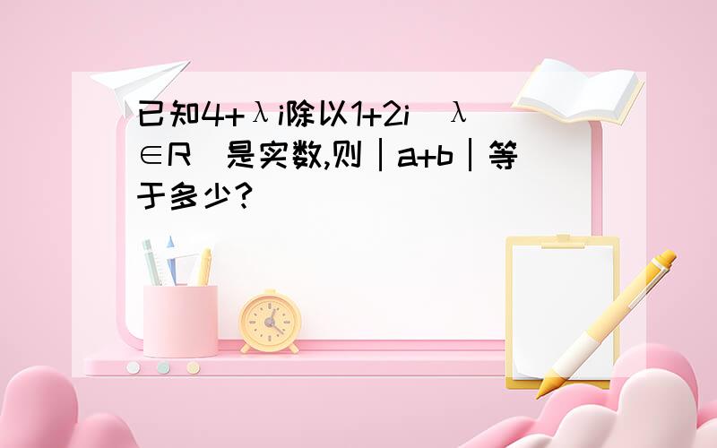 已知4+λi除以1+2i(λ∈R)是实数,则│a+b│等于多少?