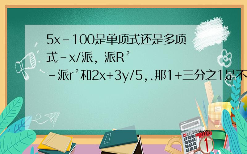 5x-100是单项式还是多项式-x/派，派R²-派r²和2x+3y/5,.那1+三分之1是不是代数式-a²b³+a³b²是多项式了