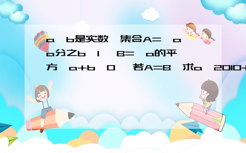 a,b是实数,集合A=｛a,a分之b,1｝ B=｛a的平方,a+b,0｝ 若A=B,求a^2010+b^2011