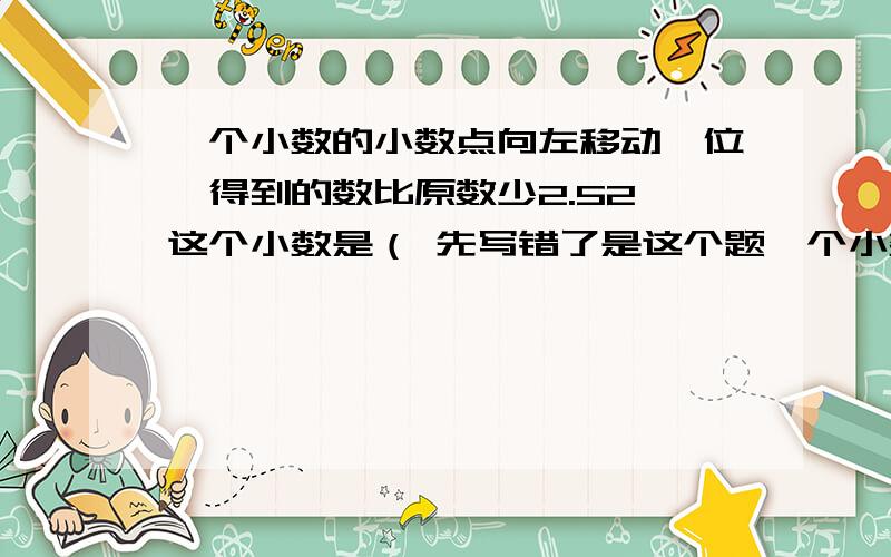 一个小数的小数点向左移动一位,得到的数比原数少2.52,这个小数是（ 先写错了是这个题一个小数的小数点向左移动一位，得到的数比原数少23.13，这个小数是（