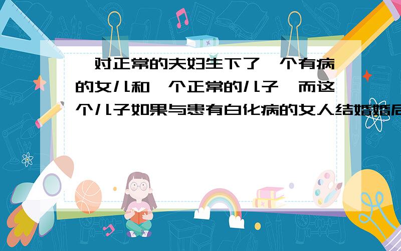 一对正常的夫妇生下了一个有病的女儿和一个正常的儿子,而这个儿子如果与患有白化病的女人结婚婚后生育出“患有白化病女孩”的几率为婚后生育出的“女孩患白化病”的几率为注意是不