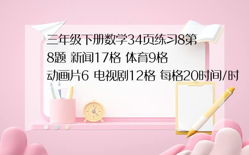 三年级下册数学34页练习8第8题 新闻17格 体育9格 动画片6 电视剧12格 每格20时间/时