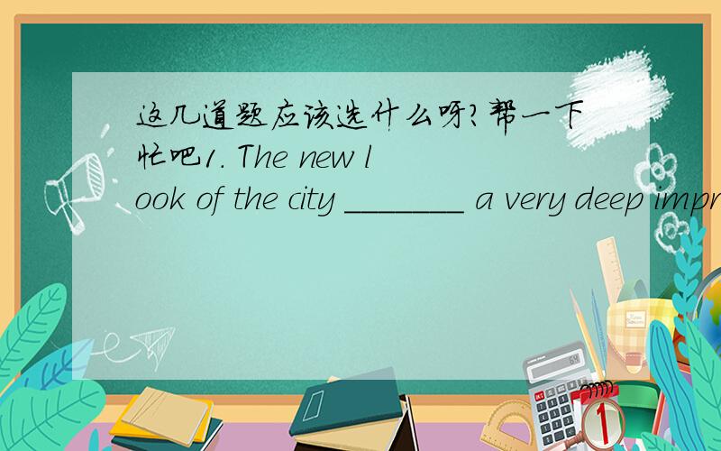 这几道题应该选什么呀?帮一下忙吧1. The new look of the city _______ a very deep impression upon those foreign visitors.A．left   B．had left   C．has left   D．leaves2. I'm afraid these shoes are not ________ in your size.A. fill