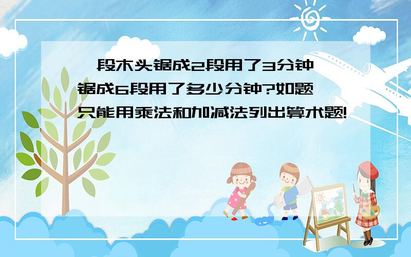 一段木头锯成2段用了3分钟,锯成6段用了多少分钟?如题 只能用乘法和加减法列出算术题!