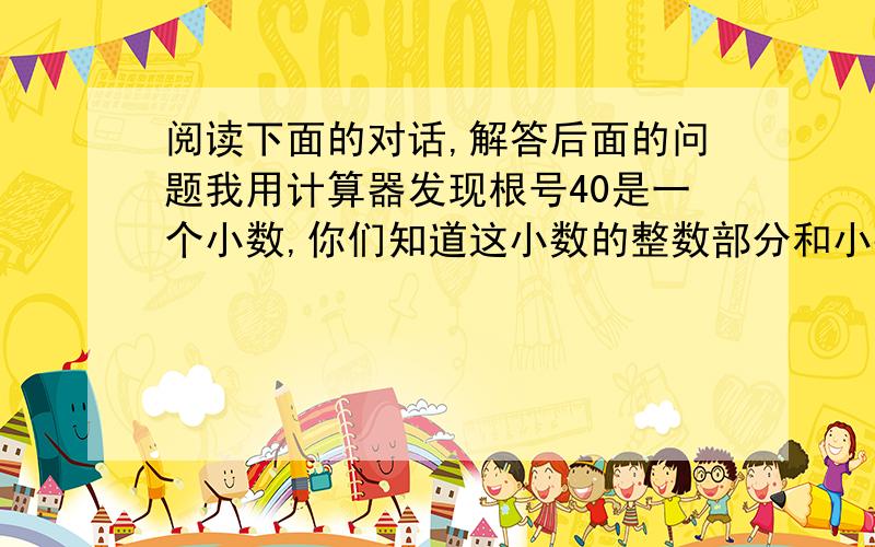 阅读下面的对话,解答后面的问题我用计算器发现根号40是一个小数,你们知道这小数的整数部分和小数部分吗.27小于40小于64小于根号40所以根号40的整数部分是3,对呀,除掉整数部分就是小数部