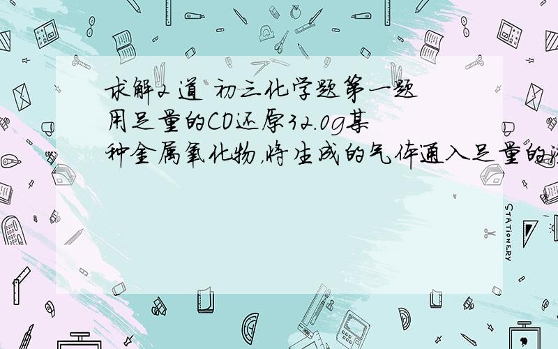 求解2 道 初三化学题第一题用足量的CO还原32.0g某种金属氧化物，将生成的气体通入足量的澄清石灰水，得到60g沉淀，则该氧化物是什么？\第二题10g含杂质的铁与足量的100g稀硫酸充分反应后