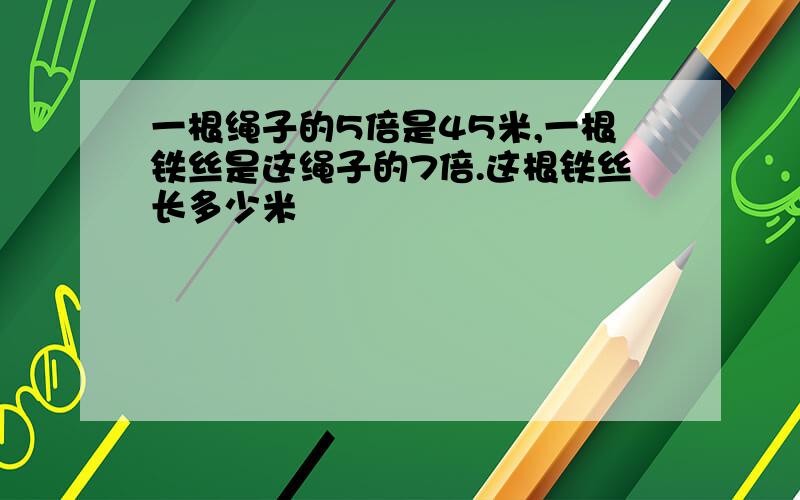 一根绳子的5倍是45米,一根铁丝是这绳子的7倍.这根铁丝长多少米