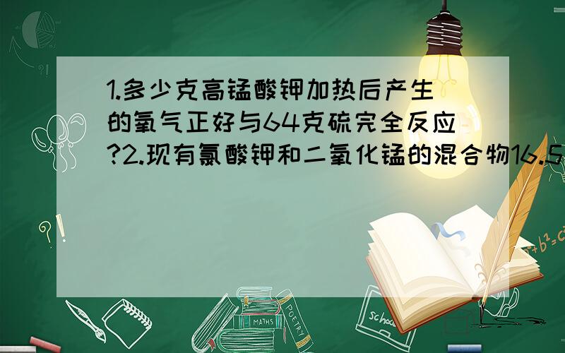 1.多少克高锰酸钾加热后产生的氧气正好与64克硫完全反应?2.现有氯酸钾和二氧化锰的混合物16.5克,将其加热到不再分解为止,冷却后称得残余固体物质的质量为11.7克.求（1）原混合物中含氯酸