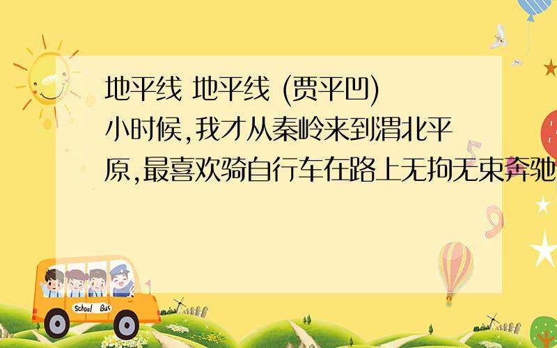 地平线 地平线 (贾平凹) 小时候,我才从秦岭来到渭北平原,最喜欢骑自行车在路上无拘无束奔驰.庄稼收割了,又没有多少行人,空旷的原野上稀落着一些树丛和矮矮的屋.差不多一抬头,就看见远