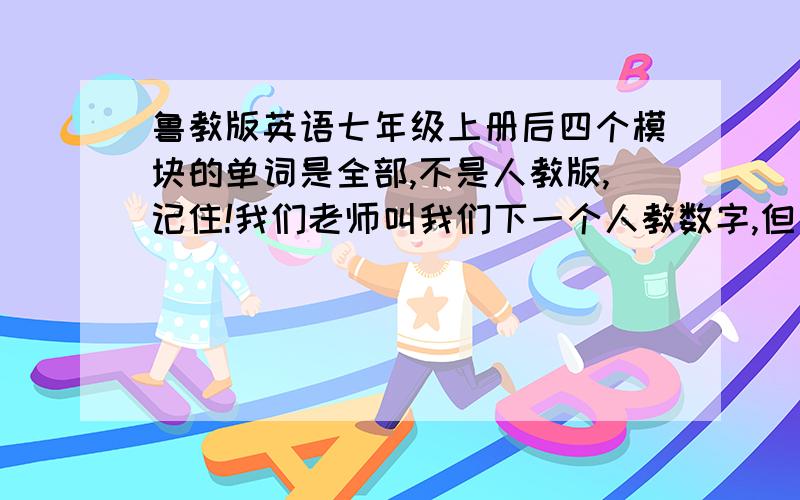 鲁教版英语七年级上册后四个模块的单词是全部,不是人教版,记住!我们老师叫我们下一个人教数字,但只有四个模块,求后四个模块单词!我没借到书,我同学说那本书只有8个模块,不管多少,反正