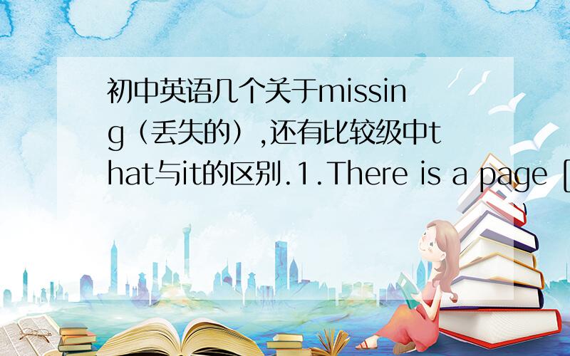 初中英语几个关于missing（丢失的）,还有比较级中that与it的区别.1.There is a page [missing] from this book.在这里我们老师说这个missing是一个形容词,可是为什么它这个形容词不放在fage的前面?2.The weath