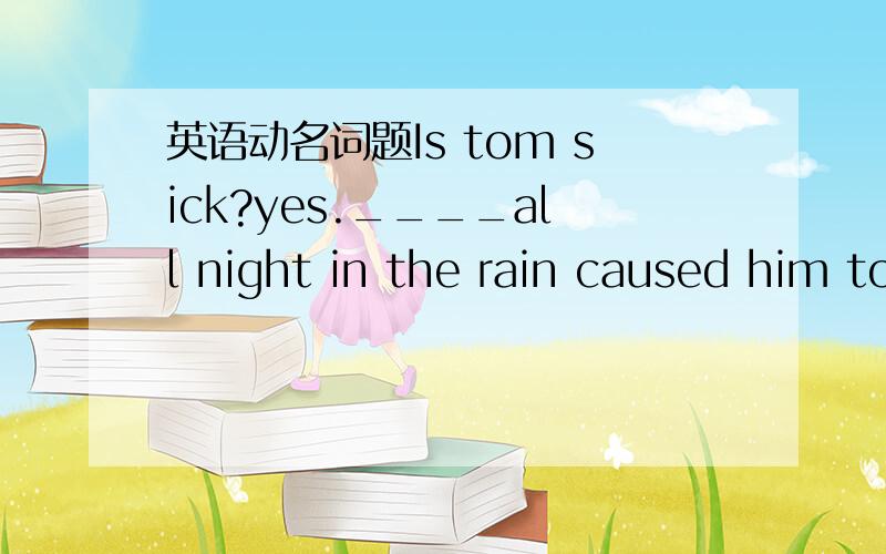 英语动名词题Is tom sick?yes.____all night in the rain caused him to catch a cold A.He worked B.to have worked C.working D.His working 小弟先行谢过.