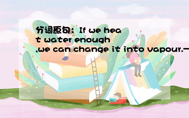 分词原句：If we heat water enough,we can change it into vapour.————————————————————————————1.Heating water enough,we canchange it into vapour.2.If we heat it enough,water can be changed int