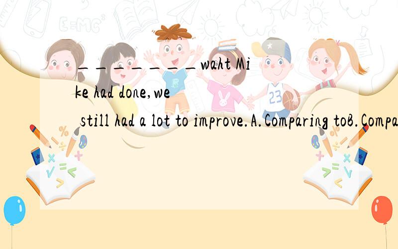 _______waht Mike had done,we still had a lot to improve.A.Comparing toB.Compared withC.Compared toD.Comparing tosorry D是Comparing with