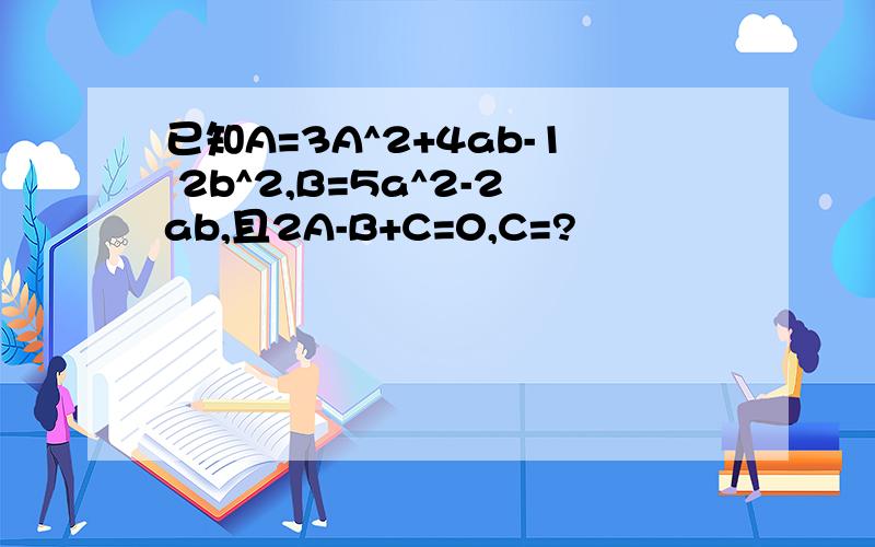 已知A=3A^2+4ab-1 2b^2,B=5a^2-2ab,且2A-B+C=0,C=?