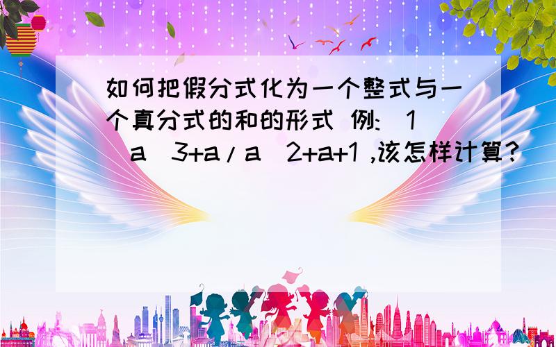 如何把假分式化为一个整式与一个真分式的和的形式 例:(1)a^3+a/a^2+a+1 ,该怎样计算?