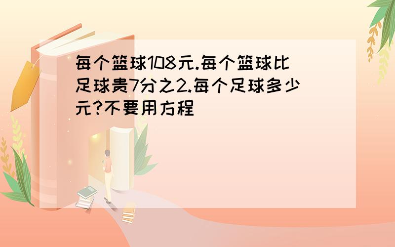 每个篮球108元.每个篮球比足球贵7分之2.每个足球多少元?不要用方程