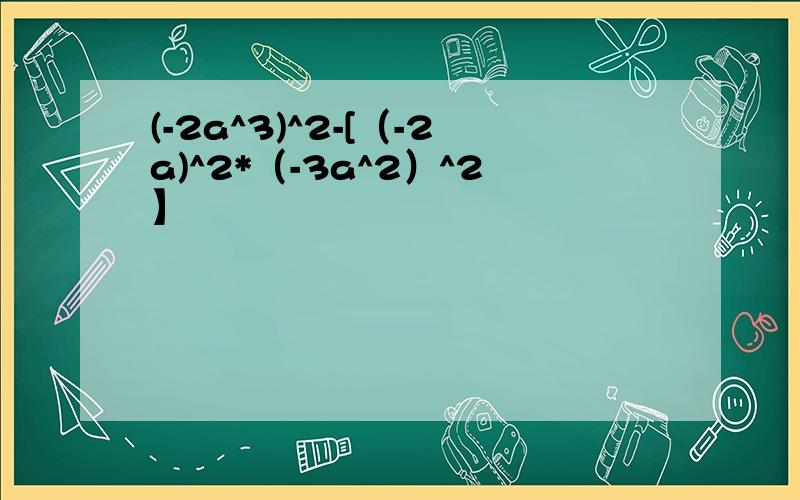 (-2a^3)^2-[（-2a)^2*（-3a^2）^2】