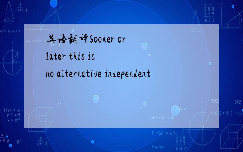 英语翻译Sooner or later this is no alternative independent