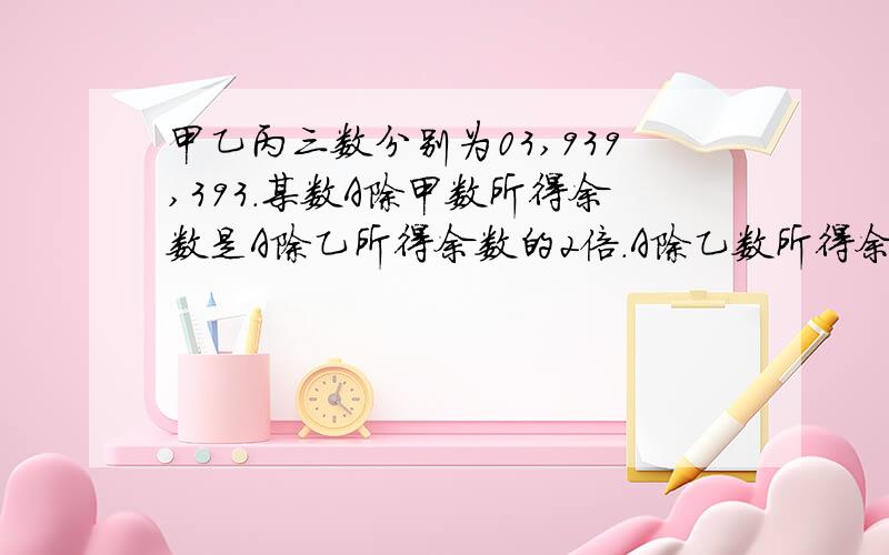 甲乙丙三数分别为03,939,393.某数A除甲数所得余数是A除乙所得余数的2倍.A除乙数所得余数的2倍,A除乙数所