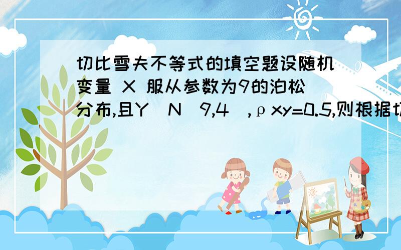 切比雪夫不等式的填空题设随机变量 X 服从参数为9的泊松分布,且Y∼N(9,4),ρxy=0.5,则根据切比雪夫不等式有：P(|X−Y|≤4) ≥__________.