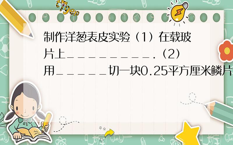 制作洋葱表皮实验（1）在载玻片上________.（2）用_____切一块0.25平方厘米鳞片,用____撕下一层____.（3）放在载玻片的____中,并用镊子___.（4）盖上____不留____,并用红墨水或碘酒进行____.（5）观