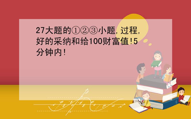 27大题的①②③小题,过程,好的采纳和给100财富值!5分钟内!