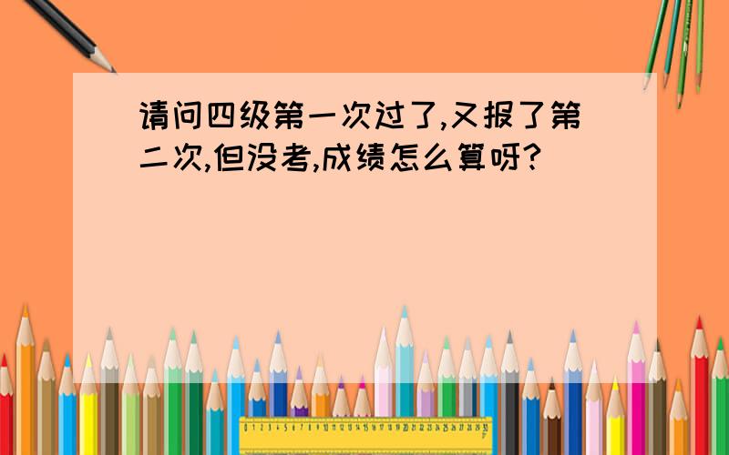 请问四级第一次过了,又报了第二次,但没考,成绩怎么算呀?