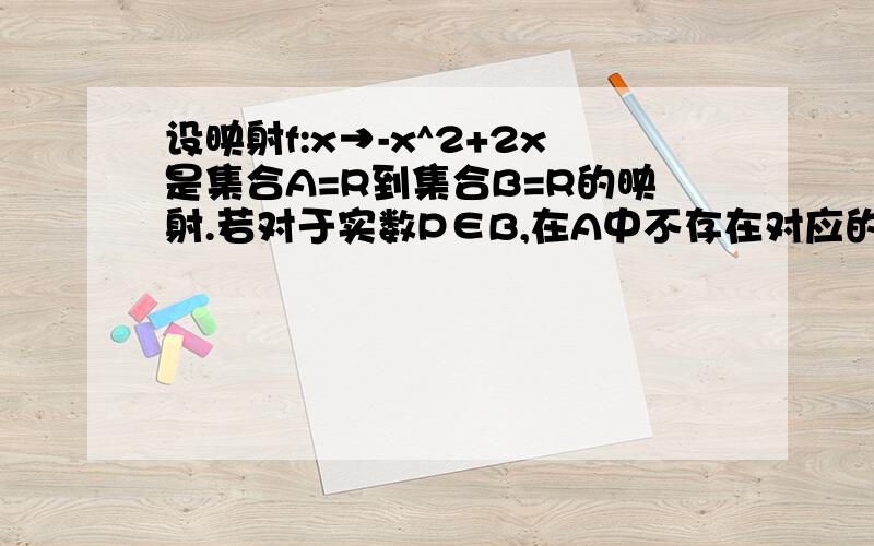 设映射f:x→-x^2+2x是集合A=R到集合B=R的映射.若对于实数P∈B,在A中不存在对应的元素,求P的范围.