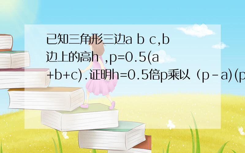 已知三角形三边a b c,b边上的高h ,p=0.5(a+b+c).证明h=0.5倍p乘以（p-a)(p-b)(p-c)的开方