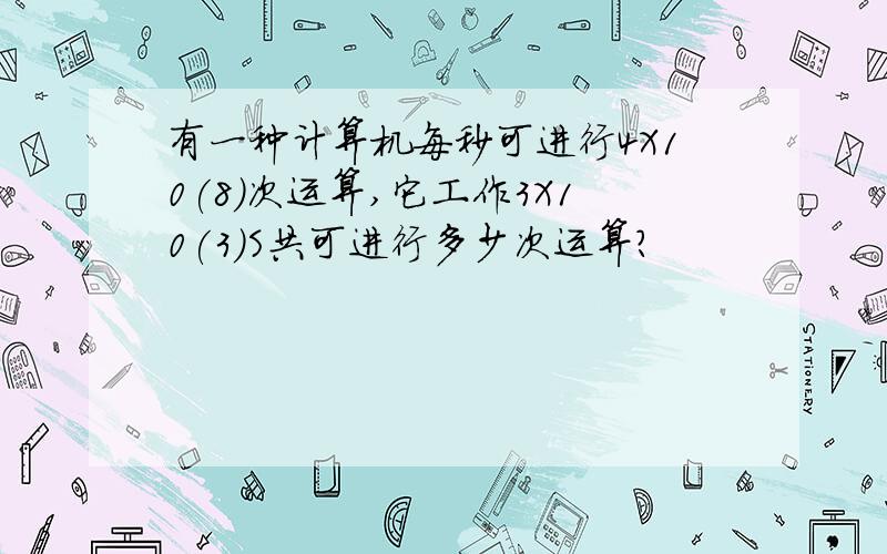 有一种计算机每秒可进行4X10(8)次运算,它工作3X10(3)S共可进行多少次运算?