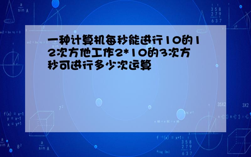 一种计算机每秒能进行10的12次方他工作2*10的3次方秒可进行多少次运算