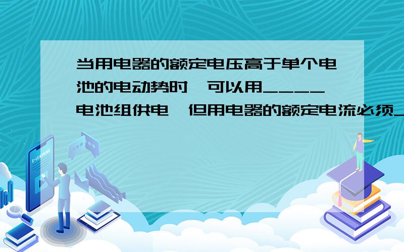 当用电器的额定电压高于单个电池的电动势时,可以用____电池组供电,但用电器的额定电流必须____单个电池许通过的最大电流