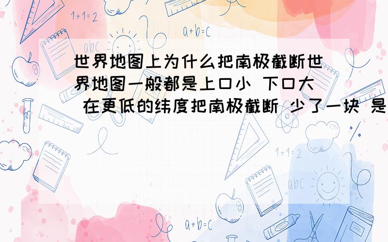 世界地图上为什么把南极截断世界地图一般都是上口小 下口大 在更低的纬度把南极截断 少了一块 是为什么还请哪位不吝赐教 不胜感激