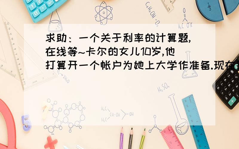 求助：一个关于利率的计算题,在线等~卡尔的女儿10岁,他打算开一个帐户为她上大学作准备.现在每年的学费为15000美元,并将以每年5%的速度增加.如果将8000美元存入银行,年利率为8%,8年之后卡