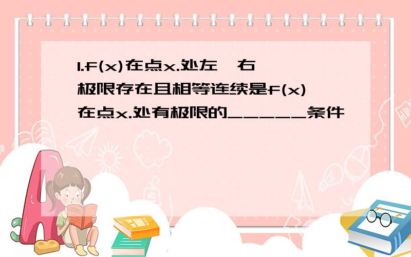 1.f(x)在点x.处左,右极限存在且相等连续是f(x)在点x.处有极限的_____条件