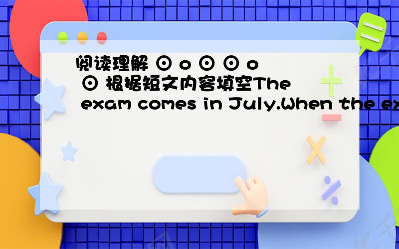 阅读理解 ⊙ o ⊙ ⊙ o ⊙ 根据短文内容填空The exam comes in July.When the exam finishes,the summer vacation begins.Boys and girls have two months to rest.The summer vacations are the best part of the year for most children.The weather