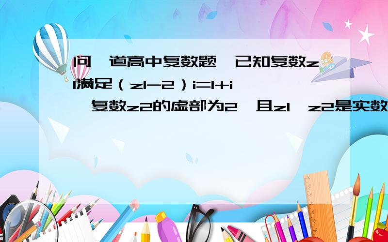 问一道高中复数题,已知复数z1满足（z1-2）i=1+i,复数z2的虚部为2,且z1*z2是实数,求复数z2?