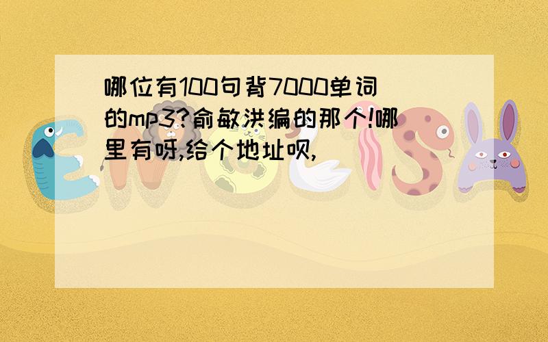 哪位有100句背7000单词的mp3?俞敏洪编的那个!哪里有呀,给个地址呗,