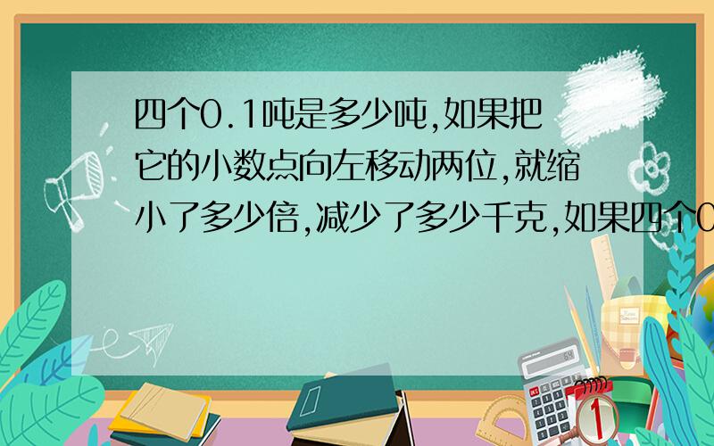 四个0.1吨是多少吨,如果把它的小数点向左移动两位,就缩小了多少倍,减少了多少千克,如果四个0.1吨是多少吨,如果把它的小数点向左移动两位,就缩小了多少倍,减少了多少千克,如果把它的小