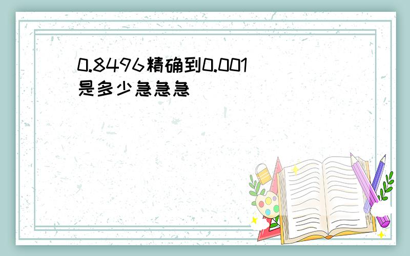 0.8496精确到0.001是多少急急急