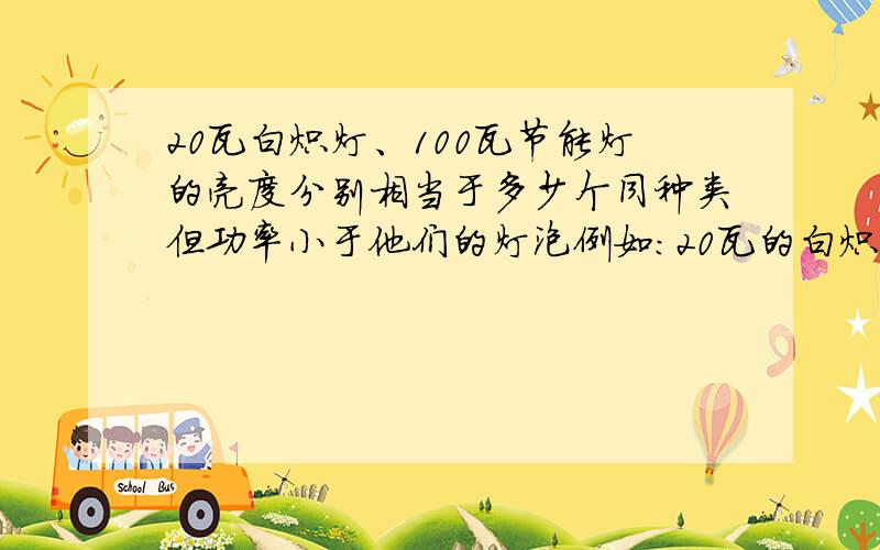 20瓦白炽灯、100瓦节能灯的亮度分别相当于多少个同种类但功率小于他们的灯泡例如：20瓦的白炽灯相当于2个7瓦的白炽灯100瓦的节能灯相当于3个30瓦的节能灯对不起，说反了，是20瓦的节能