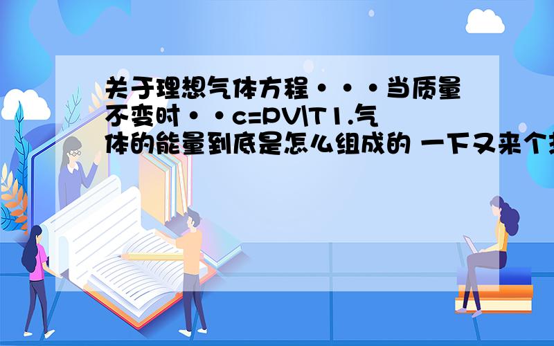 关于理想气体方程···当质量不变时··c=PV\T1.气体的能量到底是怎么组成的 一下又来个热量 内能的··好混2.还是和第一个问题有关,温度决定的到底是什么···是指平均动能吗··和内能有没