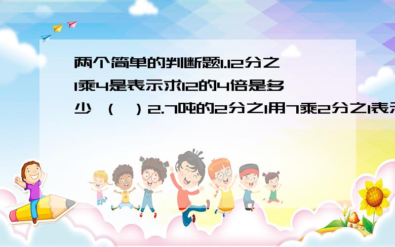 两个简单的判断题1.12分之1乘4是表示求12的4倍是多少 （ ）2.7吨的2分之1用7乘2分之1表示 （ ）