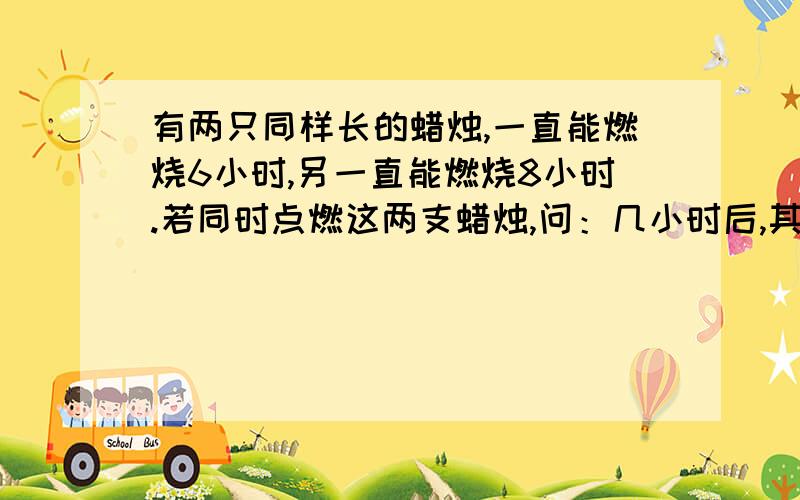 有两只同样长的蜡烛,一直能燃烧6小时,另一直能燃烧8小时.若同时点燃这两支蜡烛,问：几小时后,其中一支的长度是另一支的一半?某公司将20万元钱按甲、乙两种不同的方式存入银行,甲种方