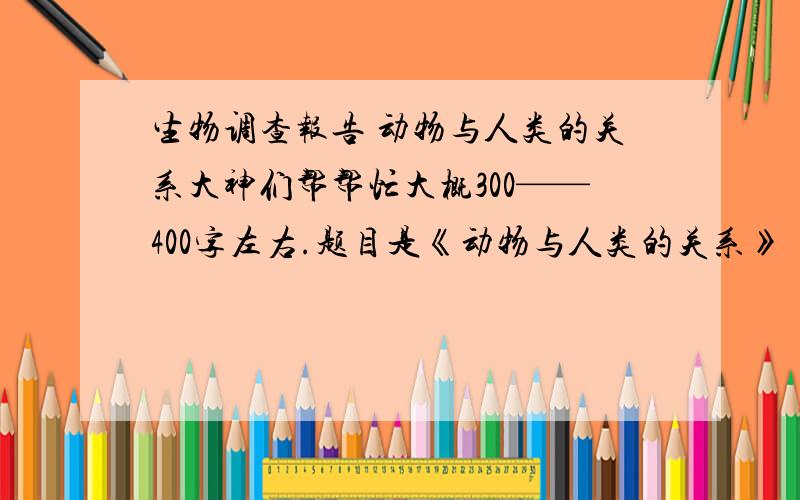 生物调查报告 动物与人类的关系大神们帮帮忙大概300——400字左右.题目是《动物与人类的关系》