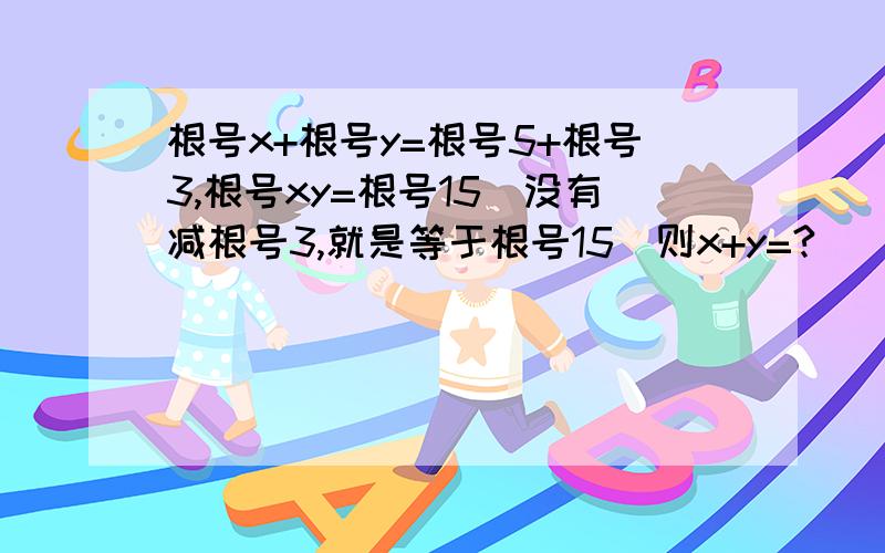 根号x+根号y=根号5+根号3,根号xy=根号15(没有减根号3,就是等于根号15)则x+y=?