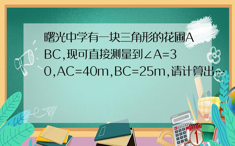 曙光中学有一块三角形的花圃ABC,现可直接测量到∠A=30,AC=40m,BC=25m,请计算出…