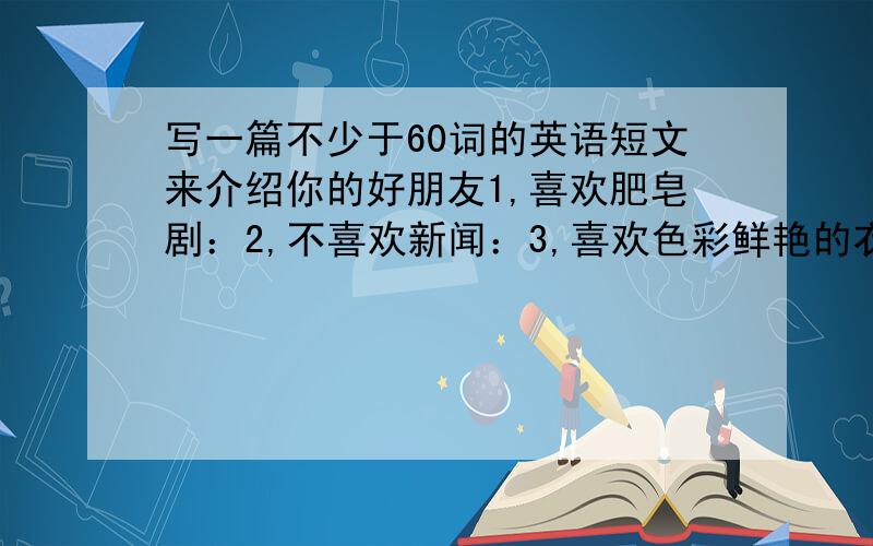 写一篇不少于60词的英语短文来介绍你的好朋友1,喜欢肥皂剧：2,不喜欢新闻：3,喜欢色彩鲜艳的衣服：4,喜欢交朋友