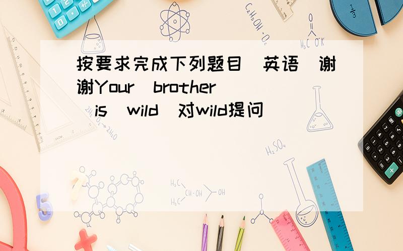 按要求完成下列题目（英语）谢谢Your  brother  is  wild(对wild提问）_________  your  brother______?